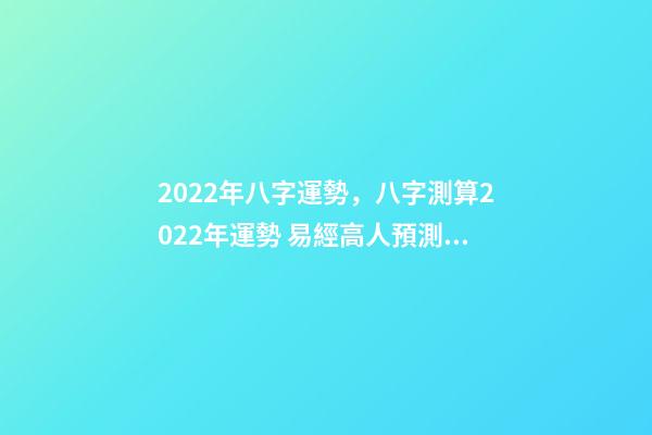 2022年八字運勢，八字測算2022年運勢 易經高人預測2022，周易八字測2022年運勢